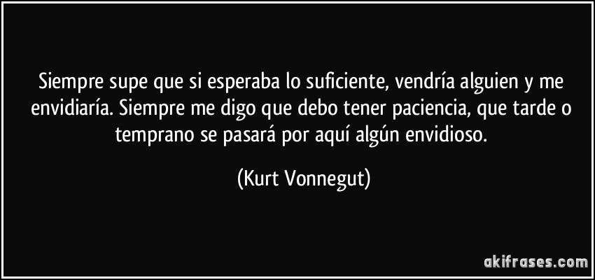 Siempre supe que si esperaba lo suficiente, vendría alguien y me envidiaría. Siempre me digo que debo tener paciencia, que tarde o temprano se pasará por aquí algún envidioso. (Kurt Vonnegut)