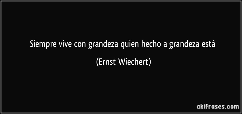 Siempre vive con grandeza quien hecho a grandeza está (Ernst Wiechert)