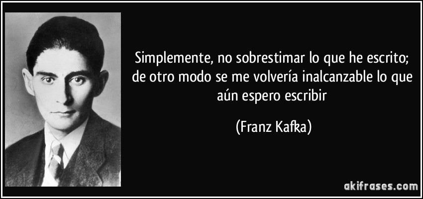 Simplemente, no sobrestimar lo que he escrito; de otro modo se me volvería inalcanzable lo que aún espero escribir (Franz Kafka)