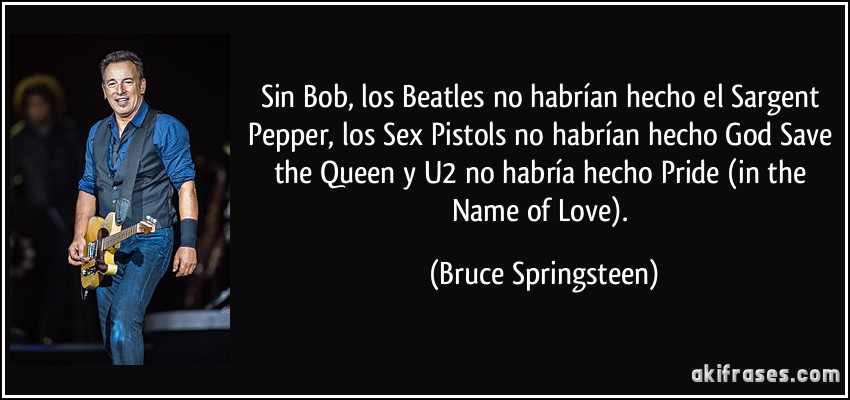 Sin Bob, los Beatles no habrían hecho el Sargent Pepper, los Sex Pistols no habrían hecho God Save the Queen y U2 no habría hecho Pride (in the Name of Love). (Bruce Springsteen)