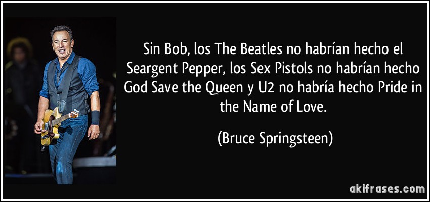 Sin Bob, los The Beatles no habrían hecho el Seargent Pepper, los Sex Pistols no habrían hecho God Save the Queen y U2 no habría hecho Pride in the Name of Love. (Bruce Springsteen)