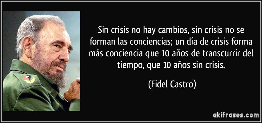 Sin crisis no hay cambios, sin crisis no se forman las conciencias; un día de crisis forma más conciencia que 10 años de transcurrir del tiempo, que 10 años sin crisis. (Fidel Castro)