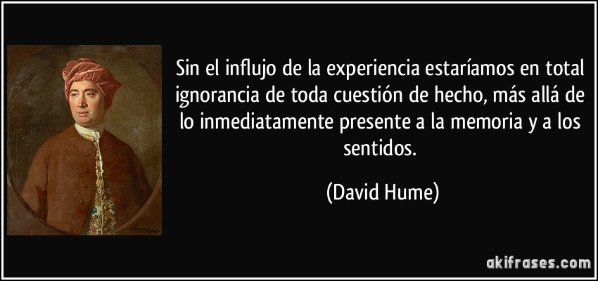 Sin el influjo de la experiencia estaríamos en total ignorancia de toda cuestión de hecho, más allá de lo inmediatamente presente a la memoria y a los sentidos. (David Hume)