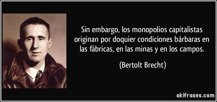 Sin embargo, los monopolios capitalistas originan por doquier condiciones bárbaras en las fábricas, en las minas y en los campos. (Bertolt Brecht)