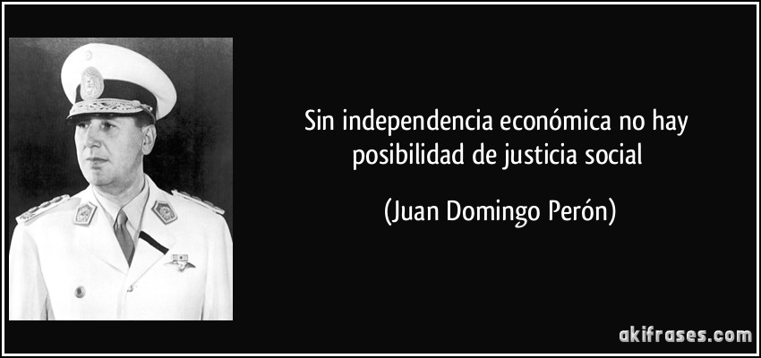 Sin independencia económica no hay posibilidad de justicia social (Juan Domingo Perón)