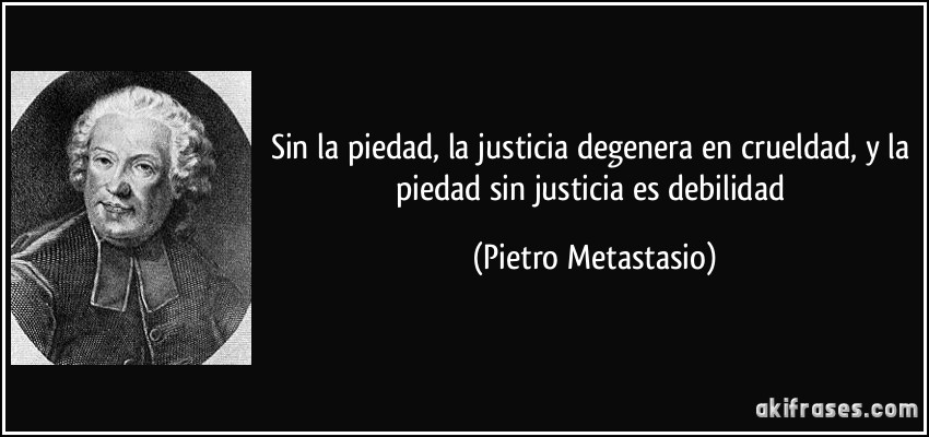 Sin la piedad, la justicia degenera en crueldad, y la piedad sin justicia es debilidad (Pietro Metastasio)