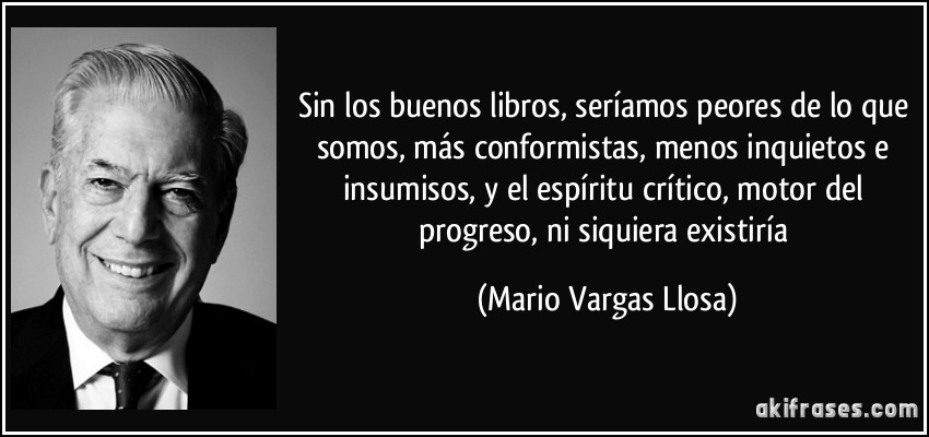 Sin los buenos libros, seríamos peores de lo que somos, más conformistas, menos inquietos e insumisos, y el espíritu crítico, motor del progreso, ni siquiera existiría (Mario Vargas Llosa)