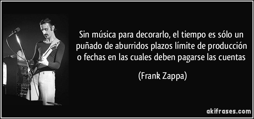 Sin música para decorarlo, el tiempo es sólo un puñado de aburridos plazos límite de producción o fechas en las cuales deben pagarse las cuentas (Frank Zappa)