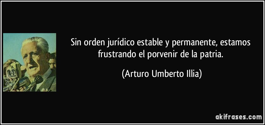 Sin orden jurídico estable y permanente, estamos frustrando el porvenir de la patria. (Arturo Umberto Illia)