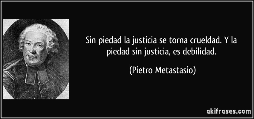 Sin piedad la justicia se torna crueldad. Y la piedad sin justicia, es debilidad. (Pietro Metastasio)
