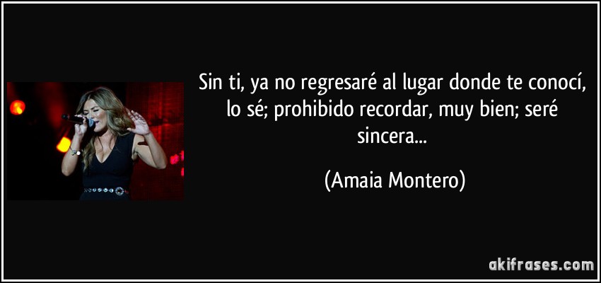 Sin ti, ya no regresaré al lugar donde te conocí, lo sé; prohibido recordar, muy bien; seré sincera... (Amaia Montero)