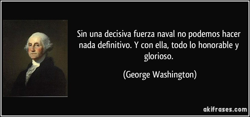 Sin una decisiva fuerza naval no podemos hacer nada definitivo. Y con ella, todo lo honorable y glorioso. (George Washington)