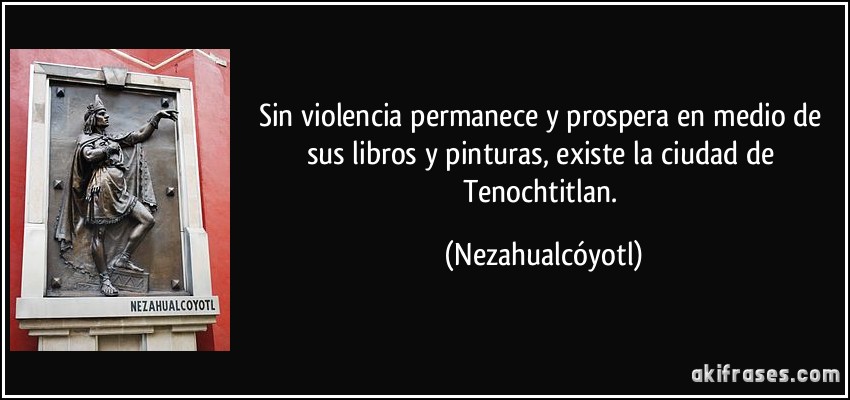 Sin violencia permanece y prospera en medio de sus libros y pinturas, existe la ciudad de Tenochtitlan. (Nezahualcóyotl)