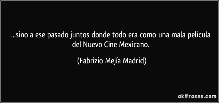 ...sino a ese pasado juntos donde todo era como una mala película del Nuevo Cine Mexicano. (Fabrizio Mejía Madrid)