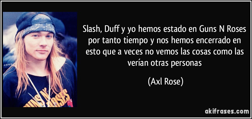 Slash, Duff y yo hemos estado en Guns N Roses por tanto tiempo y nos hemos encerrado en esto que a veces no vemos las cosas como las verían otras personas (Axl Rose)