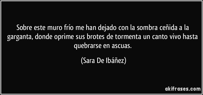 Sobre este muro frío me han dejado con la sombra ceñida a la garganta, donde oprime sus brotes de tormenta un canto vivo hasta quebrarse en ascuas. (Sara De Ibáñez)