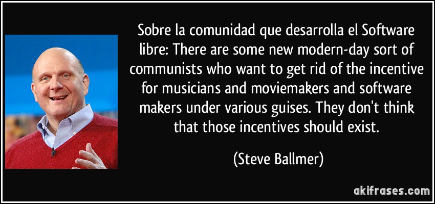 Sobre la comunidad que desarrolla el Software libre: There are some new modern-day sort of communists who want to get rid of the incentive for musicians and moviemakers and software makers under various guises. They don't think that those incentives should exist. (Steve Ballmer)