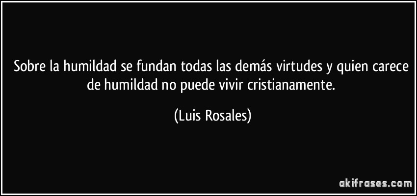 Sobre la humildad se fundan todas las demás virtudes y quien carece de humildad no puede vivir cristianamente. (Luis Rosales)