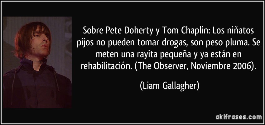 Sobre Pete Doherty y Tom Chaplin: Los niñatos pijos no pueden tomar drogas, son peso pluma. Se meten una rayita pequeña y ya están en rehabilitación. (The Observer, Noviembre 2006). (Liam Gallagher)