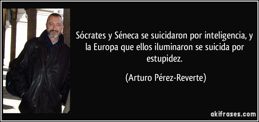 Sócrates y Séneca se suicidaron por inteligencia, y la Europa que ellos iluminaron se suicida por estupidez. (Arturo Pérez-Reverte)