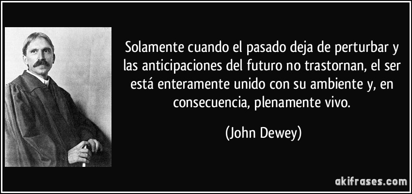 Solamente cuando el pasado deja de perturbar y las anticipaciones del futuro no trastornan, el ser está enteramente unido con su ambiente y, en consecuencia, plenamente vivo. (John Dewey)