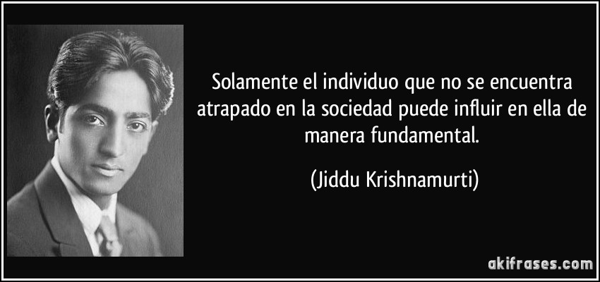 Solamente el individuo que no se encuentra atrapado en la sociedad puede influir en ella de manera fundamental. (Jiddu Krishnamurti)