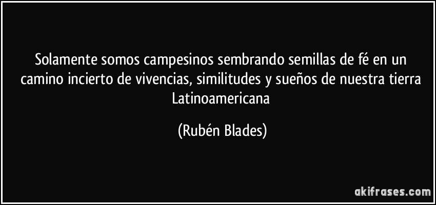 Solamente somos campesinos sembrando semillas de fé en un camino incierto de vivencias, similitudes y sueños de nuestra tierra Latinoamericana (Rubén Blades)