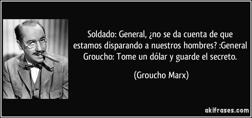 Soldado: General, ¿no se da cuenta de que estamos disparando a nuestros hombres? :General Groucho: Tome un dólar y guarde el secreto. (Groucho Marx)