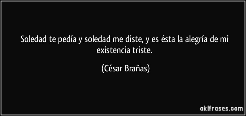 Soledad te pedía y soledad me diste, y es ésta la alegría de mi existencia triste. (César Brañas)