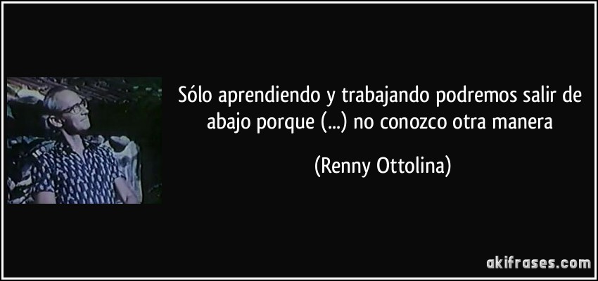 Sólo aprendiendo y trabajando podremos salir de abajo porque (...) no conozco otra manera (Renny Ottolina)