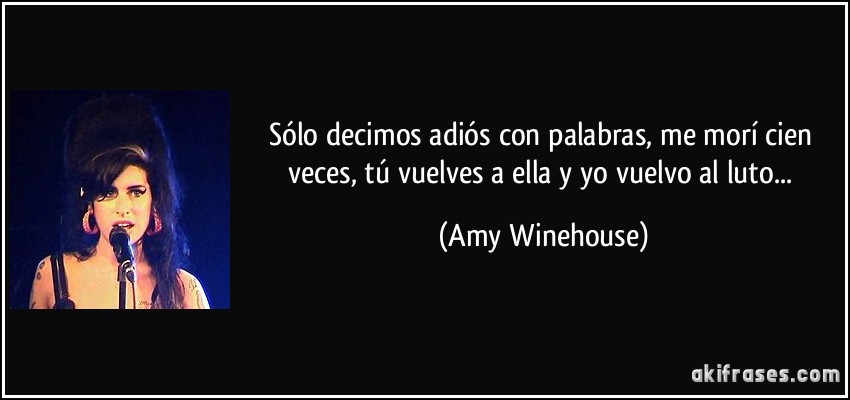 Sólo decimos adiós con palabras, me morí cien veces, tú vuelves a ella y yo vuelvo al luto... (Amy Winehouse)