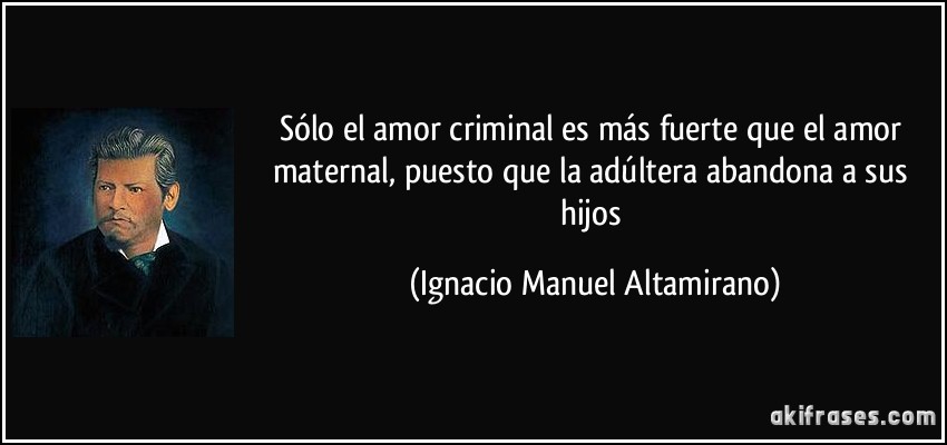 Sólo el amor criminal es más fuerte que el amor maternal, puesto que la adúltera abandona a sus hijos (Ignacio Manuel Altamirano)