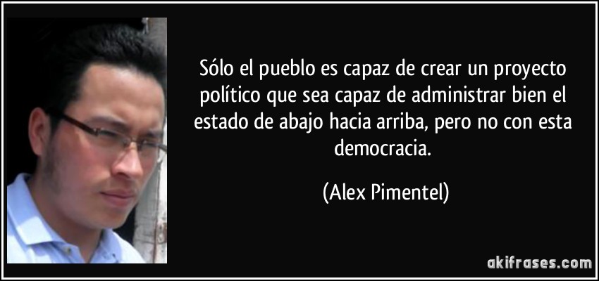 Sólo el pueblo es capaz de crear un proyecto político que sea capaz de administrar bien el estado de abajo hacia arriba, pero no con esta democracia. (Alex Pimentel)