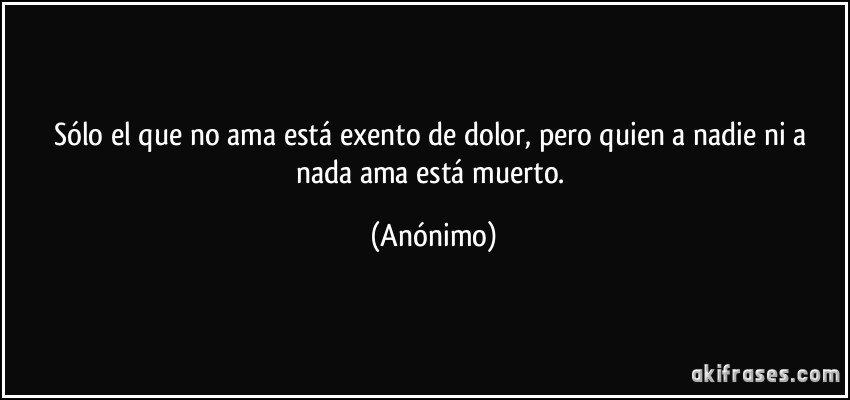 Sólo el que no ama está exento de dolor, pero quien a nadie ni a nada ama está muerto. (Anónimo)