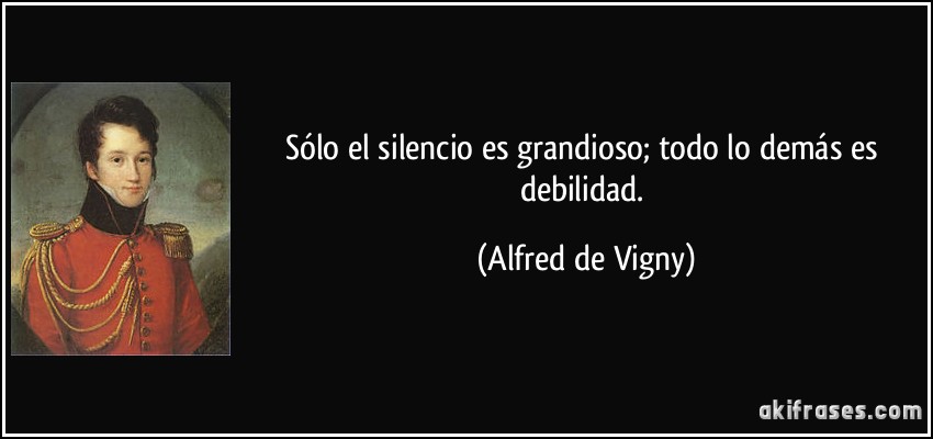 Sólo el silencio es grandioso; todo lo demás es debilidad. (Alfred de Vigny)