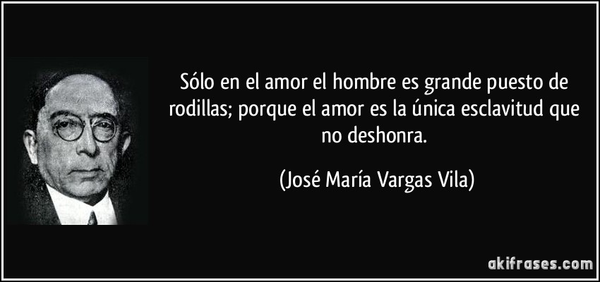 Sólo en el amor el hombre es grande puesto de rodillas; porque el amor es la única esclavitud que no deshonra. (José María Vargas Vila)