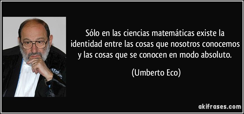 Sólo en las ciencias matemáticas existe la identidad entre las cosas que nosotros conocemos y las cosas que se conocen en modo absoluto. (Umberto Eco)