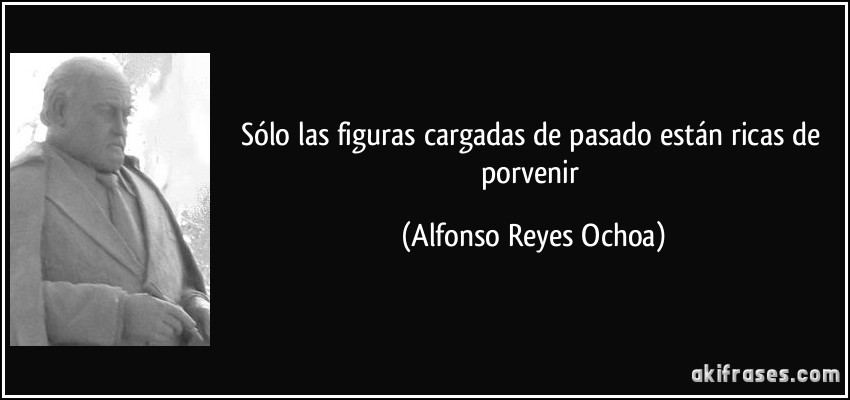Sólo las figuras cargadas de pasado están ricas de porvenir (Alfonso Reyes Ochoa)