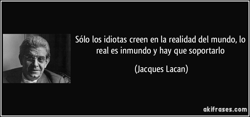 Sólo los idiotas creen en la realidad del mundo, lo real es inmundo y hay que soportarlo (Jacques Lacan)