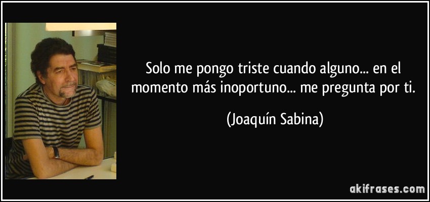 Solo me pongo triste cuando alguno... en el momento más inoportuno... me pregunta por ti. (Joaquín Sabina)