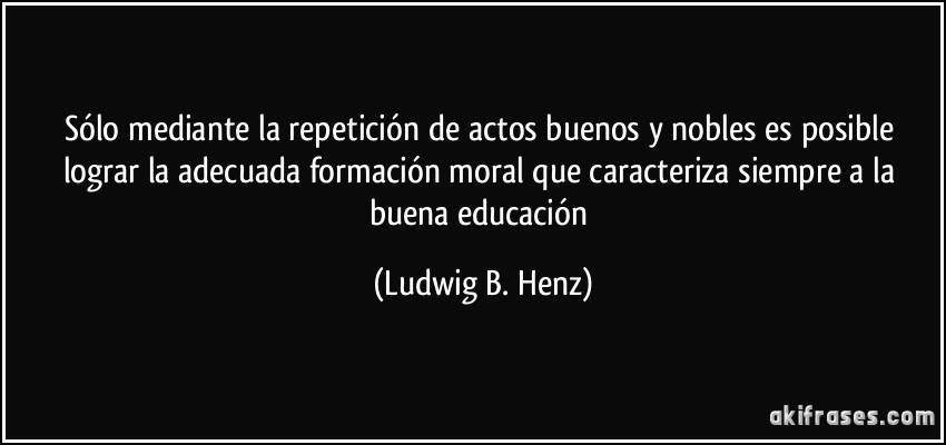 Sólo mediante la repetición de actos buenos y nobles es posible lograr la adecuada formación moral que caracteriza siempre a la buena educación (Ludwig B. Henz)