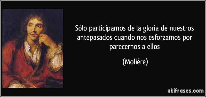 Sólo participamos de la gloria de nuestros antepasados cuando nos esforzamos por parecernos a ellos (Molière)
