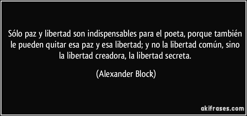 Sólo paz y libertad son indispensables para el poeta, porque también le pueden quitar esa paz y esa libertad; y no la libertad común, sino la libertad creadora, la libertad secreta. (Alexander Block)