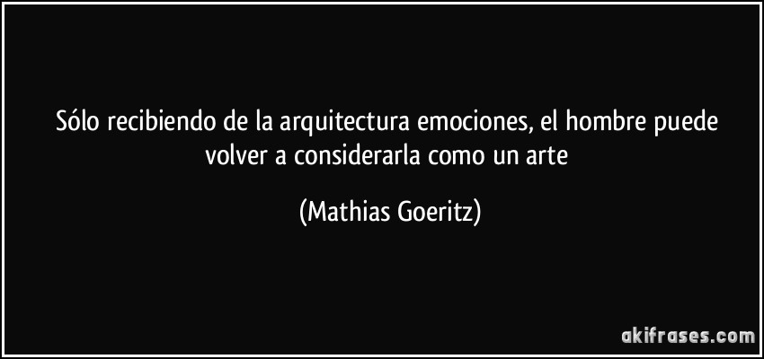 Sólo recibiendo de la arquitectura emociones, el hombre puede volver a considerarla como un arte (Mathias Goeritz)