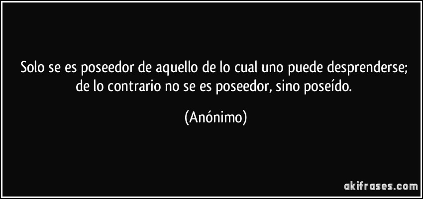 Solo se es poseedor de aquello de lo cual uno puede desprenderse; de lo contrario no se es poseedor, sino poseído. (Anónimo)