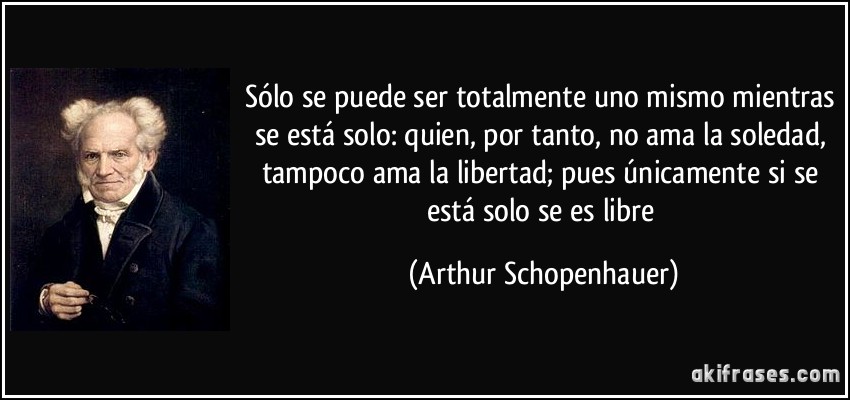 Sólo se puede ser totalmente uno mismo mientras se está solo: quien, por tanto, no ama la soledad, tampoco ama la libertad; pues únicamente si se está solo se es libre (Arthur Schopenhauer)