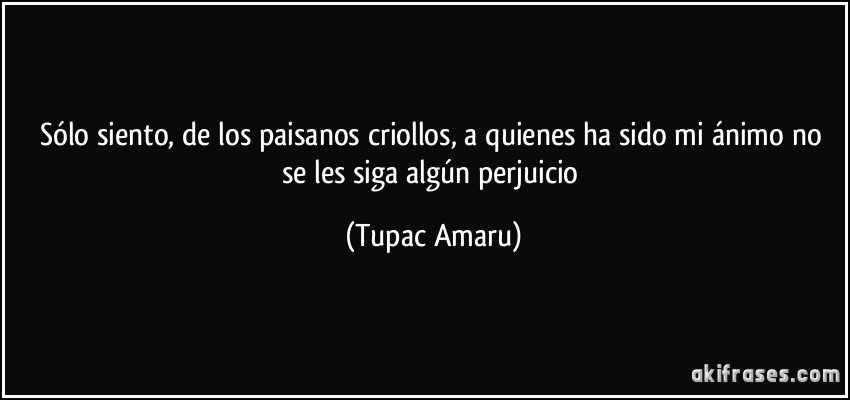 Sólo siento, de los paisanos criollos, a quienes ha sido mi ánimo no se les siga algún perjuicio (Tupac Amaru)