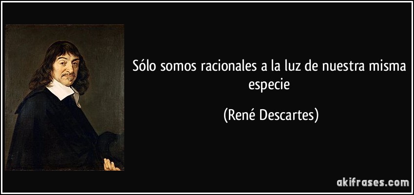 Sólo somos racionales a la luz de nuestra misma especie (René Descartes)