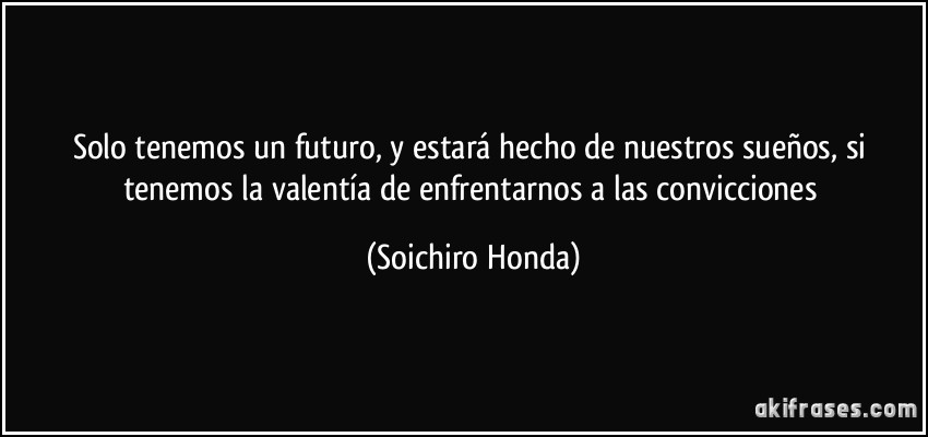 Solo tenemos un futuro, y estará hecho de nuestros sueños, si tenemos la valentía de enfrentarnos a las convicciones (Soichiro Honda)
