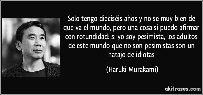 Solo tengo dieciséis años y no se muy bien de que va el mundo, pero una cosa si puedo afirmar con rotundidad: si yo soy pesimista, los adultos de este mundo que no son pesimistas son un hatajo de idiotas (Haruki Murakami)